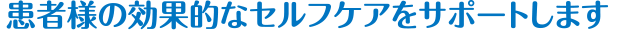 患者様の効果的なセルフケアをサポートします