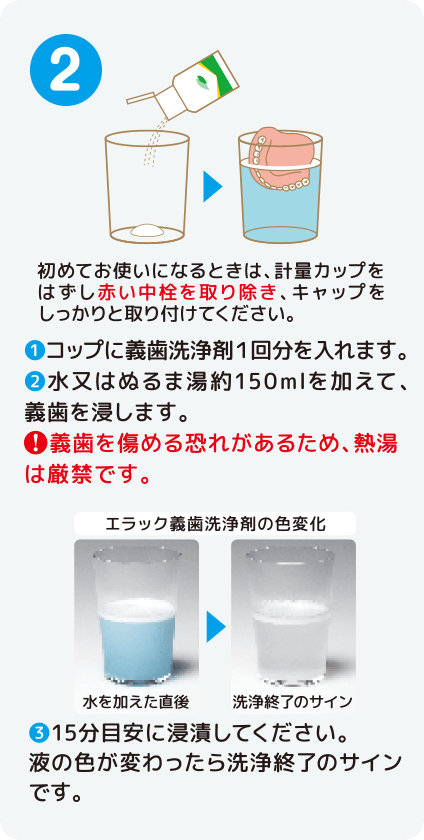 [STEP2]初めてお使いになるときは、計量カップをはずし赤い中栓を取り除き、キャップをしっかりと取り付けてください。１）コップに義歯洗浄剤１回分を入れます。2）水又はぬるま湯約150mlを加えて、義歯を浸します。！義歯を傷める恐れがあるため、熱湯は厳禁です。3）15分目安に浸漬してください。液の色が変わったら洗浄終了のサインです。