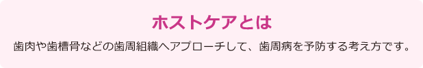 ホストケアとは　歯肉や歯槽骨などの歯周組織へアプローチして、歯周病を予防する考え方です。