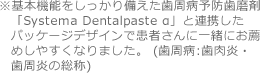 ※基本機能をしっかり備えた歯周病予防歯磨剤「Systema Dentalpaste α」と連携したパッケージデザインで患者さんに一緒にお薦めしやすくなりました。 (歯周病:歯肉炎・歯周炎の総称)