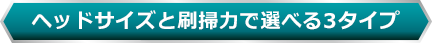 ヘッドサイズと刷掃力で選べる3タイプ